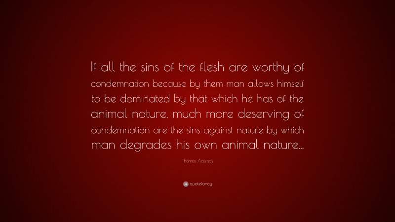 Thomas Aquinas Quote: “If all the sins of the flesh are worthy of condemnation because by them man allows himself to be dominated by that which he has of the animal nature, much more deserving of condemnation are the sins against nature by which man degrades his own animal nature...”