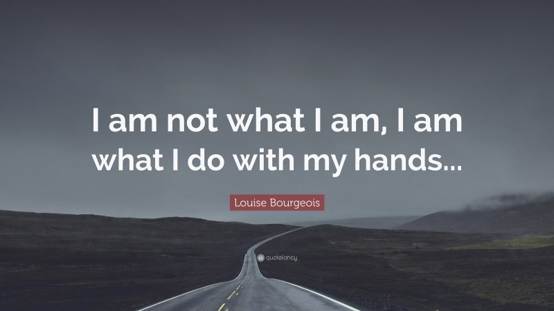 Louise Bourgeois Quote: “I am not what I am, I am what I do with my hands...”
