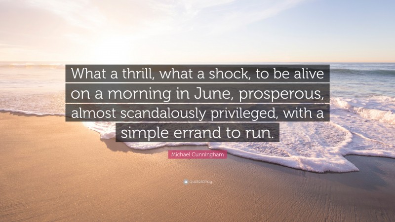 Michael Cunningham Quote: “What a thrill, what a shock, to be alive on a morning in June, prosperous, almost scandalously privileged, with a simple errand to run.”