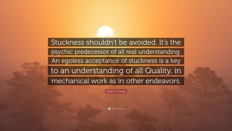 Robert M. Pirsig Quote: “Stuckness shouldn’t be avoided. It’s the psychic predecessor of all real understanding. An egoless acceptance of stuckness is a key to an understanding of all Quality, in mechanical work as in other endeavors.”