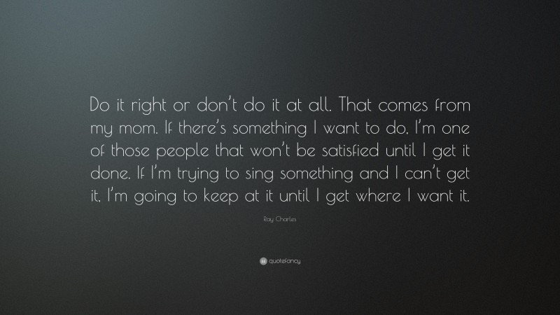 Ray Charles Quote: “Do it right or don’t do it at all. That comes from my mom. If there’s something I want to do, I’m one of those people that won’t be satisfied until I get it done. If I’m trying to sing something and I can’t get it, I’m going to keep at it until I get where I want it.”