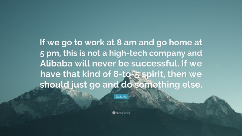 Jack Ma Quote: “If we go to work at 8 am and go home at 5 pm, this is not a high-tech company and Alibaba will never be successful. If we have that kind of 8-to-5 spirit, then we should just go and do something else.”