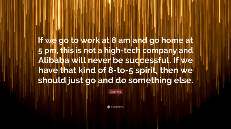 Jack Ma Quote: “If we go to work at 8 am and go home at 5 pm, this is not a high-tech company and Alibaba will never be successful. If we have that kind of 8-to-5 spirit, then we should just go and do something else.”