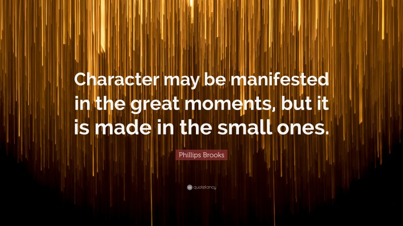 Phillips Brooks Quote: “Character may be manifested in the great moments, but it is made in the small ones.”