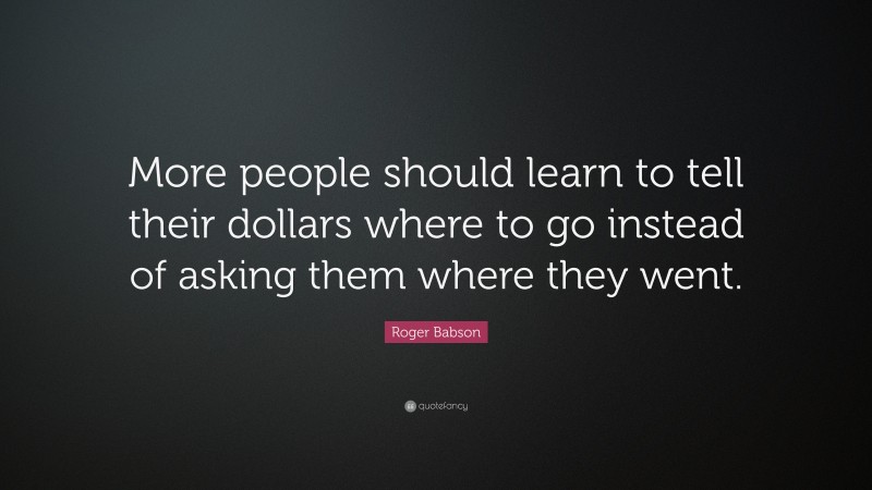 Roger Babson Quote: “More people should learn to tell their dollars where to go instead of asking them where they went.”