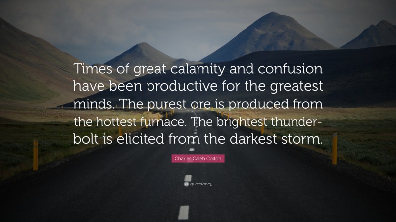 Charles Caleb Colton Quote: “Times of great calamity and confusion have been productive for the greatest minds. The purest ore is produced from the hottest furnace. The brightest thunder-bolt is elicited from the darkest storm.”