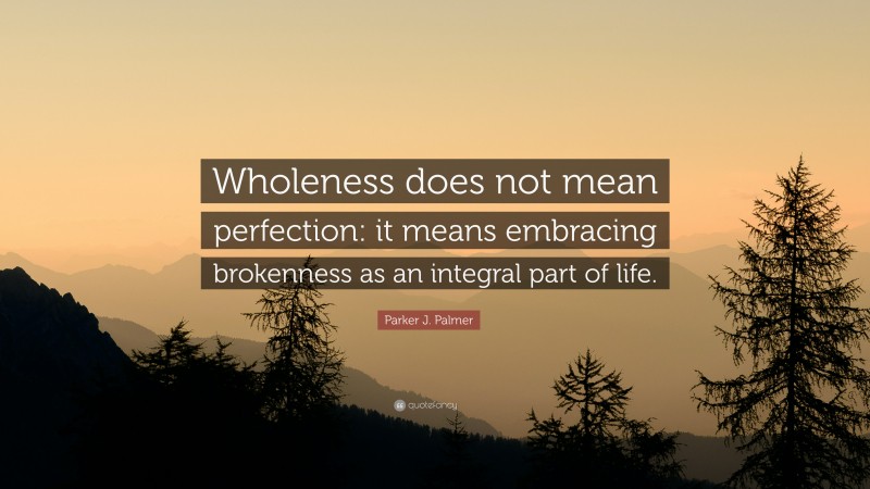 Parker J. Palmer Quote: “Wholeness does not mean perfection: it means embracing brokenness as an integral part of life.”