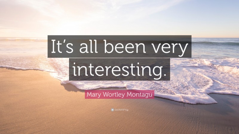 Mary Wortley Montagu Quote: “It’s all been very interesting.”