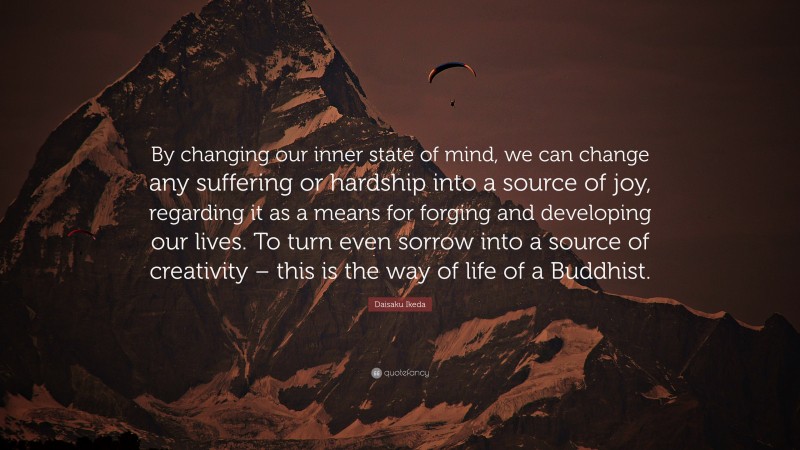 Daisaku Ikeda Quote: “By changing our inner state of mind, we can change any suffering or hardship into a source of joy, regarding it as a means for forging and developing our lives. To turn even sorrow into a source of creativity – this is the way of life of a Buddhist.”