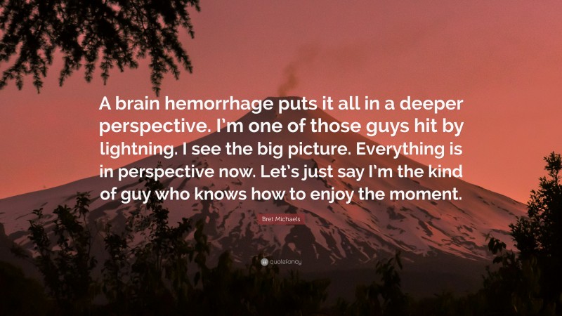 Bret Michaels Quote: “A brain hemorrhage puts it all in a deeper perspective. I’m one of those guys hit by lightning. I see the big picture. Everything is in perspective now. Let’s just say I’m the kind of guy who knows how to enjoy the moment.”