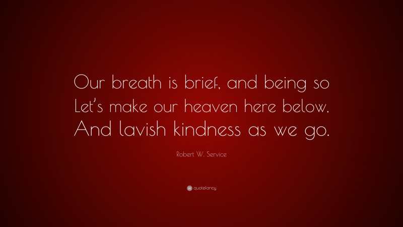 Robert W. Service Quote: “Our breath is brief, and being so Let’s make our heaven here below, And lavish kindness as we go.”