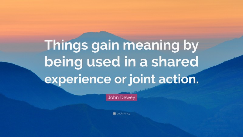 John Dewey Quote: “Things gain meaning by being used in a shared experience or joint action.”
