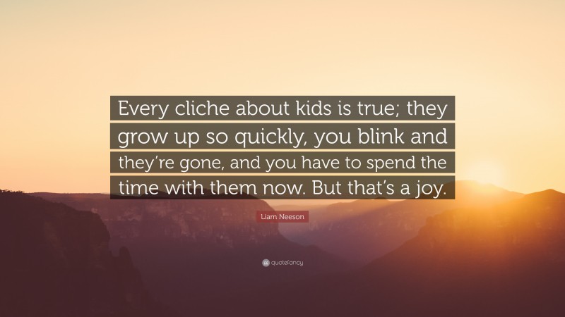 Liam Neeson Quote: “Every cliche about kids is true; they grow up so quickly, you blink and they’re gone, and you have to spend the time with them now. But that’s a joy.”