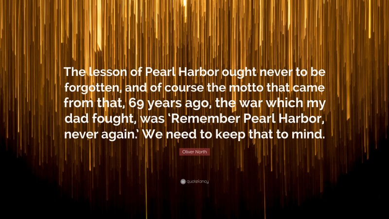 Oliver North Quote: “The lesson of Pearl Harbor ought never to be forgotten, and of course the motto that came from that, 69 years ago, the war which my dad fought, was ‘Remember Pearl Harbor, never again.’ We need to keep that to mind.”