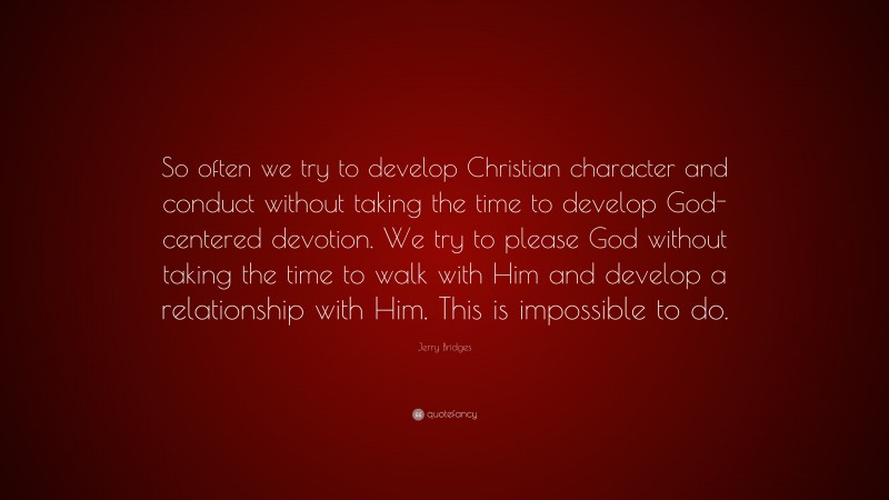 Jerry Bridges Quote: “So often we try to develop Christian character and conduct without taking the time to develop God-centered devotion. We try to please God without taking the time to walk with Him and develop a relationship with Him. This is impossible to do.”