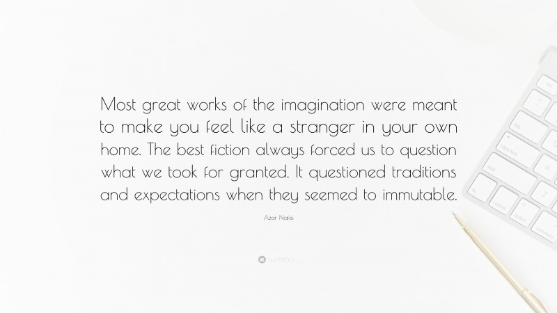 Azar Nafisi Quote: “Most great works of the imagination were meant to make you feel like a stranger in your own home. The best fiction always forced us to question what we took for granted. It questioned traditions and expectations when they seemed to immutable.”