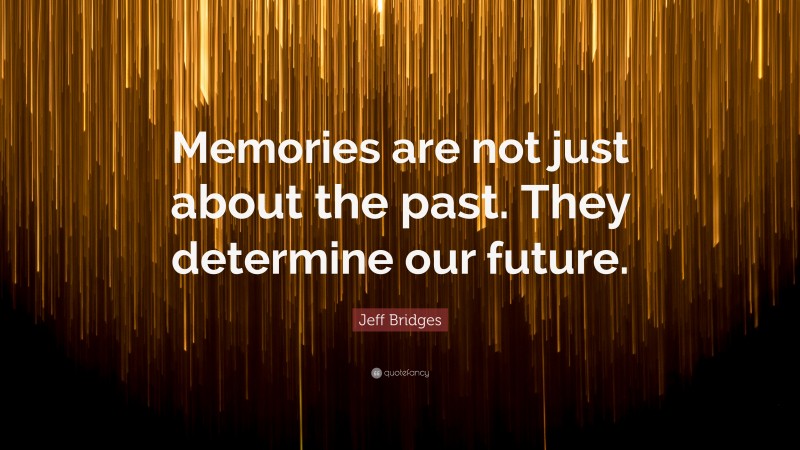 Jeff Bridges Quote: “Memories are not just about the past. They determine our future.”