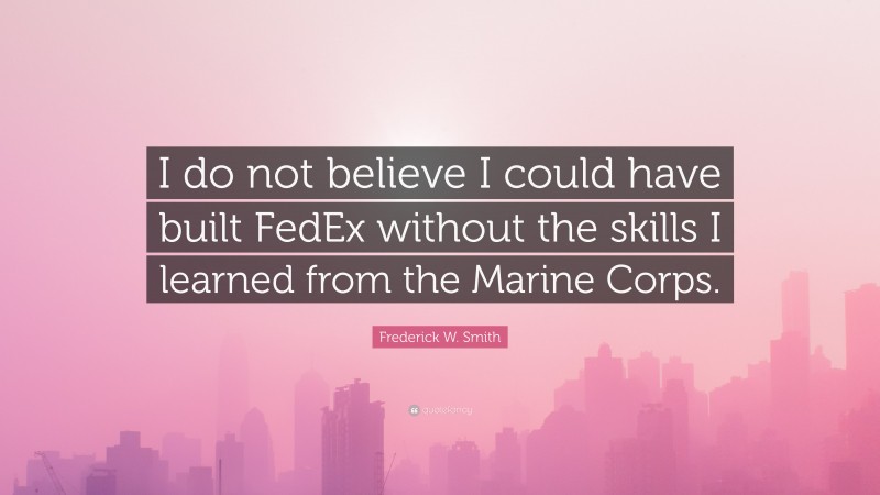 Frederick W. Smith Quote: “I do not believe I could have built FedEx without the skills I learned from the Marine Corps.”