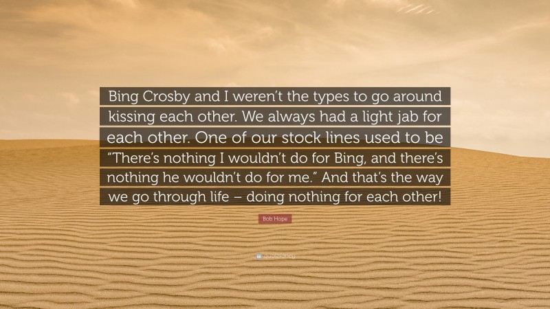 Bob Hope Quote: “Bing Crosby and I weren’t the types to go around kissing each other. We always had a light jab for each other. One of our stock lines used to be “There’s nothing I wouldn’t do for Bing, and there’s nothing he wouldn’t do for me.” And that’s the way we go through life – doing nothing for each other!”