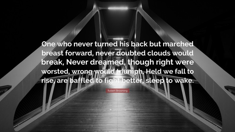 Robert Browning Quote: “One who never turned his back but marched breast forward, never doubted clouds would break, Never dreamed, though right were worsted, wrong would triumph, Held we fall to rise, are baffled to fight better, sleep to wake.”
