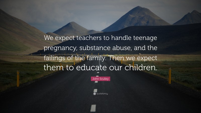 John Sculley Quote: “We expect teachers to handle teenage pregnancy, substance abuse, and the failings of the family. Then we expect them to educate our children.”