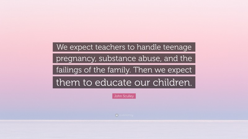 John Sculley Quote: “We expect teachers to handle teenage pregnancy, substance abuse, and the failings of the family. Then we expect them to educate our children.”
