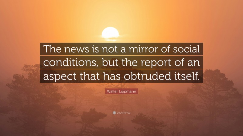 Walter Lippmann Quote: “The news is not a mirror of social conditions, but the report of an aspect that has obtruded itself.”