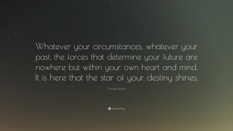 Daisaku Ikeda Quote: “Whatever your circumstances, whatever your past, the forces that determine your future are nowhere but within your own heart and mind. It is here that the star of your destiny shines.”