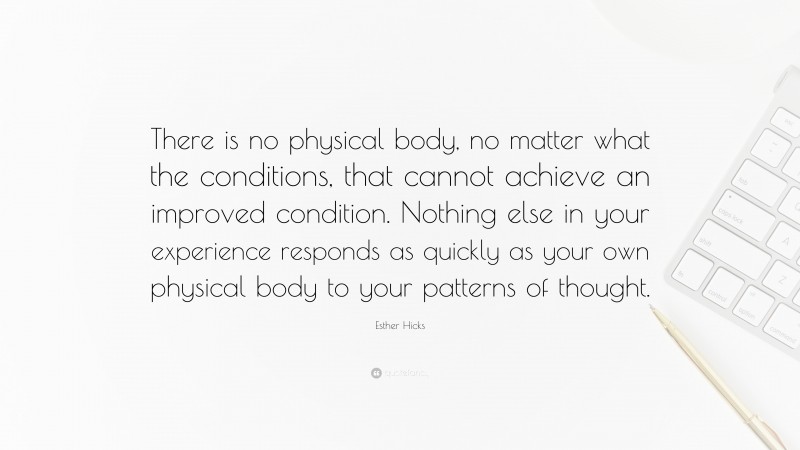 Esther Hicks Quote: “There is no physical body, no matter what the conditions, that cannot achieve an improved condition. Nothing else in your experience responds as quickly as your own physical body to your patterns of thought.”