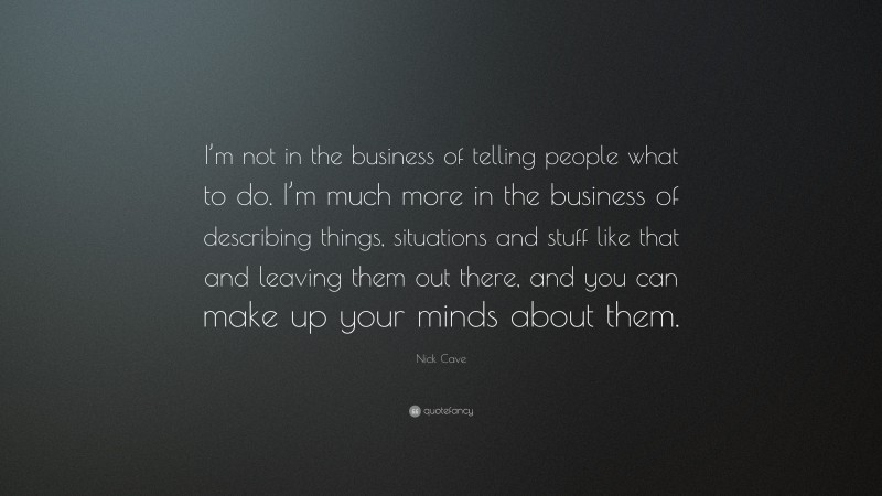 Nick Cave Quote: “I’m not in the business of telling people what to do. I’m much more in the business of describing things, situations and stuff like that and leaving them out there, and you can make up your minds about them.”