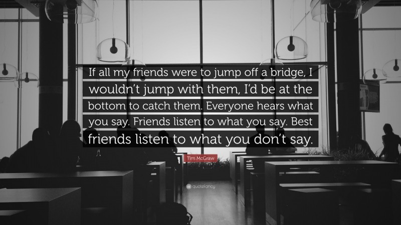 Tim McGraw Quote: “If all my friends were to jump off a bridge, I wouldn’t jump with them, I’d be at the bottom to catch them. Everyone hears what you say. Friends listen to what you say. Best friends listen to what you don’t say.”