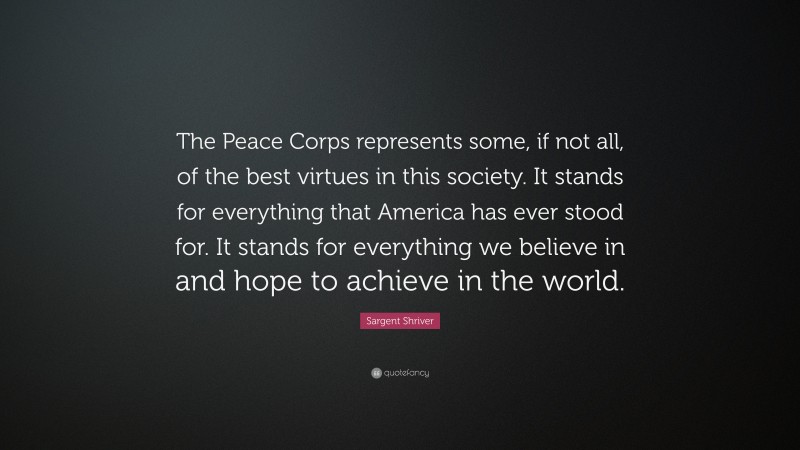 Sargent Shriver Quote: “The Peace Corps represents some, if not all, of the best virtues in this society. It stands for everything that America has ever stood for. It stands for everything we believe in and hope to achieve in the world.”