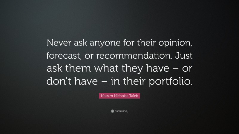 Nassim Nicholas Taleb Quote: “Never ask anyone for their opinion, forecast, or recommendation. Just ask them what they have – or don’t have – in their portfolio.”