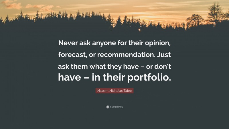 Nassim Nicholas Taleb Quote: “Never ask anyone for their opinion, forecast, or recommendation. Just ask them what they have – or don’t have – in their portfolio.”