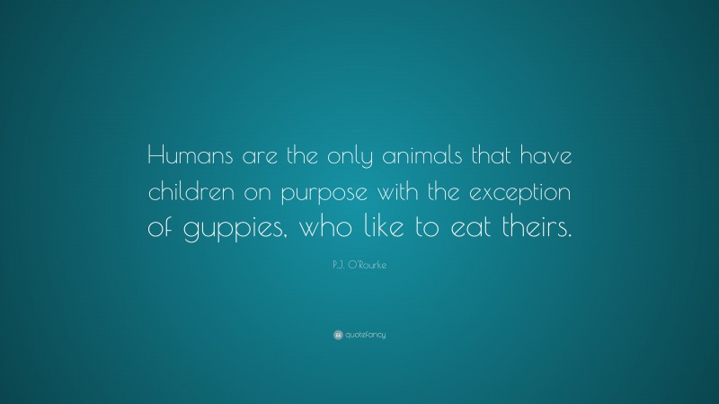 P.J. O'Rourke Quote: “Humans are the only animals that have children on purpose with the exception of guppies, who like to eat theirs.”