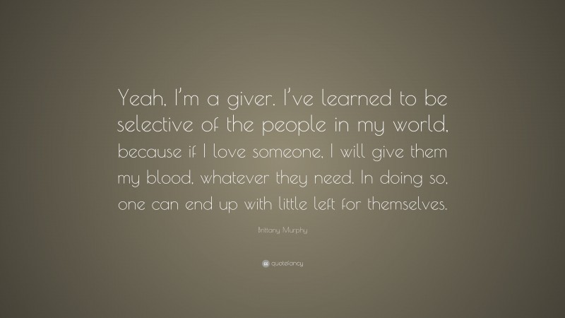Brittany Murphy Quote: “Yeah, I’m a giver. I’ve learned to be selective of the people in my world, because if I love someone, I will give them my blood, whatever they need. In doing so, one can end up with little left for themselves.”
