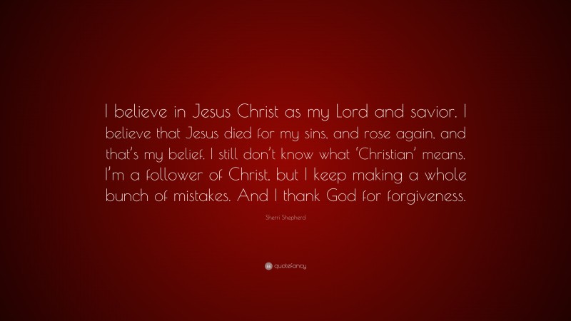 Sherri Shepherd Quote: “I believe in Jesus Christ as my Lord and savior. I believe that Jesus died for my sins, and rose again, and that’s my belief. I still don’t know what ‘Christian’ means. I’m a follower of Christ, but I keep making a whole bunch of mistakes. And I thank God for forgiveness.”