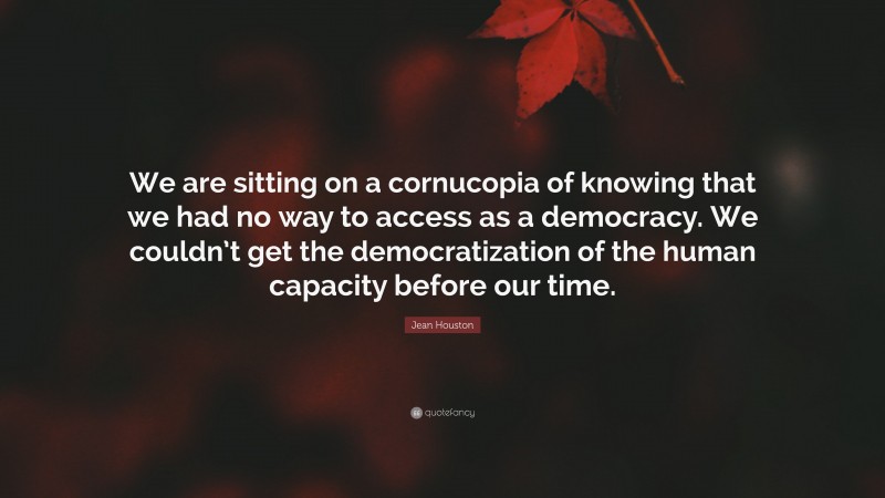 Jean Houston Quote: “We are sitting on a cornucopia of knowing that we had no way to access as a democracy. We couldn’t get the democratization of the human capacity before our time.”