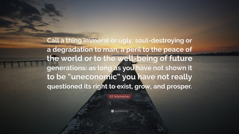 E.F. Schumacher Quote: “Call a thing immoral or ugly, soul-destroying or a degradation to man, a peril to the peace of the world or to the well-being of future generations: as long as you have not shown it to be “uneconomic” you have not really questioned its right to exist, grow, and prosper.”