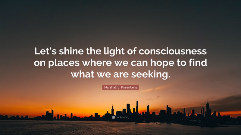 Marshall B. Rosenberg Quote: “Let’s shine the light of consciousness on places where we can hope to find what we are seeking.”