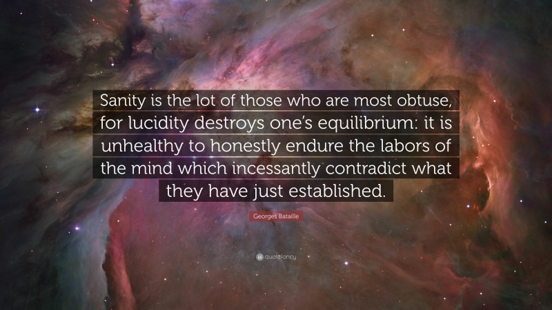 Georges Bataille Quote: “Sanity is the lot of those who are most obtuse, for lucidity destroys one’s equilibrium: it is unhealthy to honestly endure the labors of the mind which incessantly contradict what they have just established.”