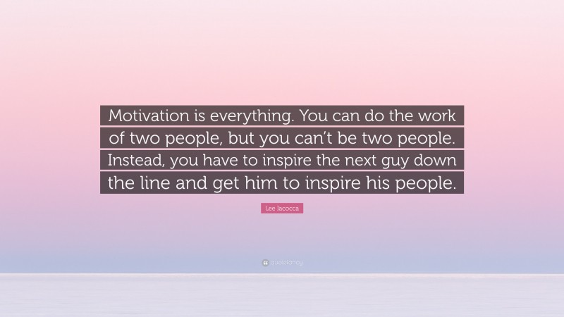 Lee Iacocca Quote: “Motivation is everything. You can do the work of two people, but you can’t be two people. Instead, you have to inspire the next guy down the line and get him to inspire his people.”