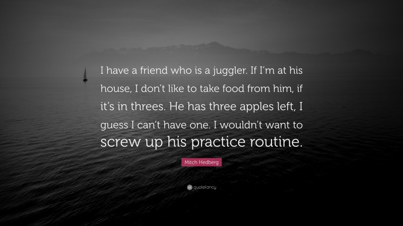 Mitch Hedberg Quote: “I have a friend who is a juggler. If I’m at his house, I don’t like to take food from him, if it’s in threes. He has three apples left, I guess I can’t have one. I wouldn’t want to screw up his practice routine.”