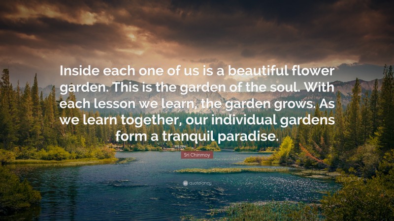 Sri Chinmoy Quote: “Inside each one of us is a beautiful flower garden. This is the garden of the soul. With each lesson we learn, the garden grows. As we learn together, our individual gardens form a tranquil paradise.”