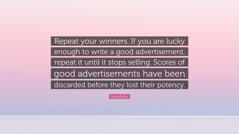 David Ogilvy Quote: “Repeat your winners. If you are lucky enough to write a good advertisement, repeat it until it stops selling. Scores of good advertisements have been discarded before they lost their potency.”