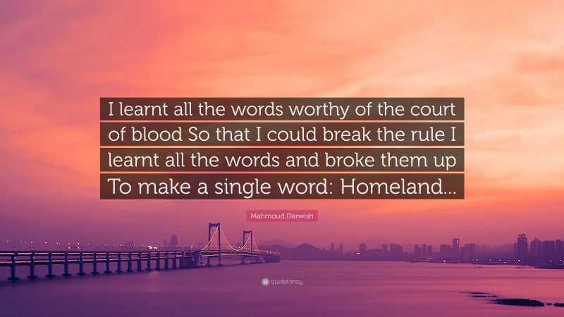 Mahmoud Darwish Quote: “I learnt all the words worthy of the court of blood So that I could break the rule I learnt all the words and broke them up To make a single word: Homeland...”