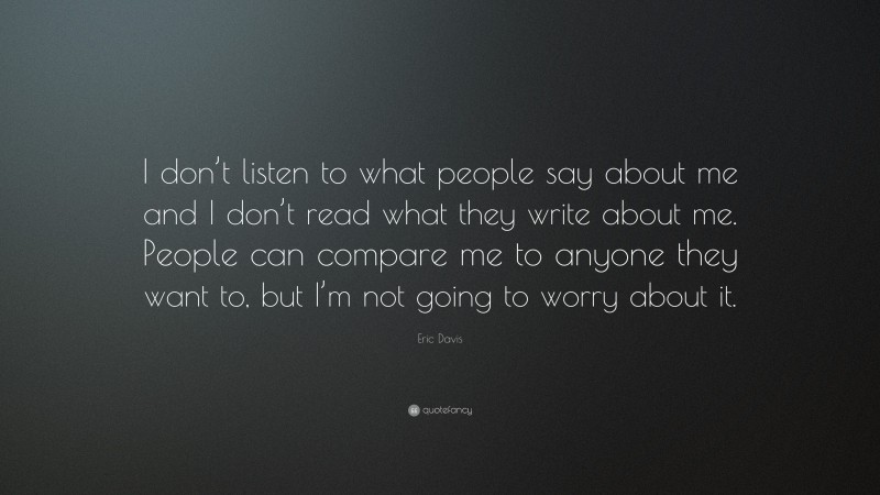 Eric Davis Quote: “I don’t listen to what people say about me and I don’t read what they write about me. People can compare me to anyone they want to, but I’m not going to worry about it.”