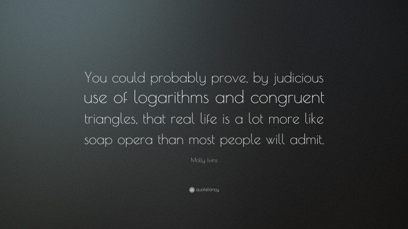 Molly Ivins Quote: “You could probably prove, by judicious use of logarithms and congruent triangles, that real life is a lot more like soap opera than most people will admit.”