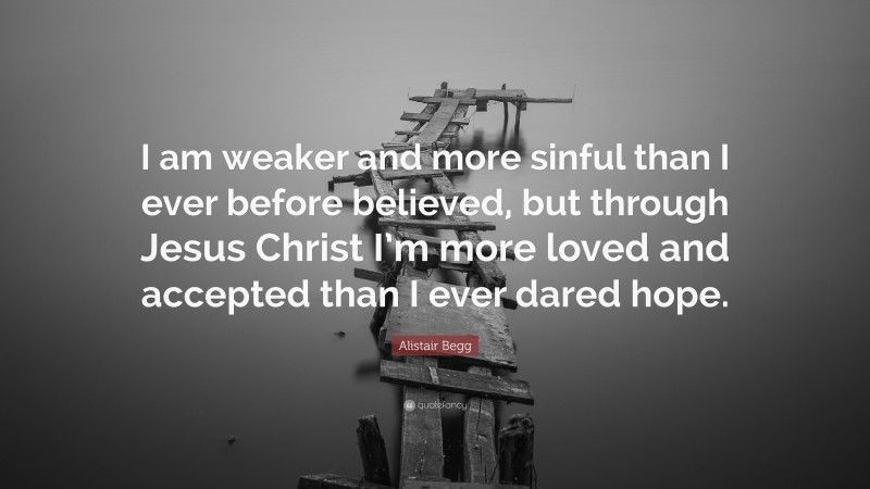 Alistair Begg Quote: “I am weaker and more sinful than I ever before believed, but through Jesus Christ I’m more loved and accepted than I ever dared hope.”