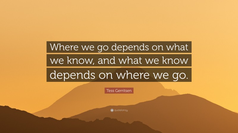 Tess Gerritsen Quote: “Where we go depends on what we know, and what we know depends on where we go.”